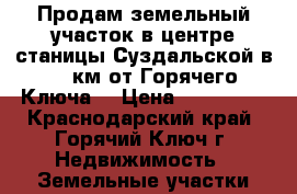 Продам земельный участок в центре станицы Суздальской в 20 км от Горячего Ключа. › Цена ­ 600 000 - Краснодарский край, Горячий Ключ г. Недвижимость » Земельные участки продажа   